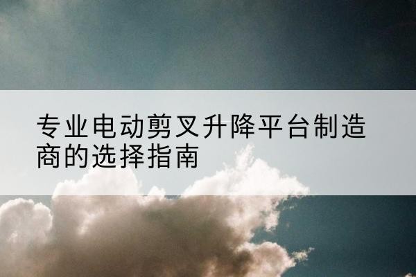 那坡电动剪叉升降平台厂家-专业电动剪叉升降平台制造商的选择指南
