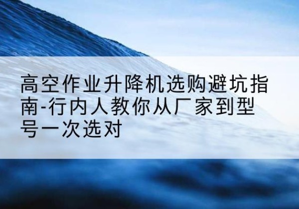 那坡升降平台厂家-高空作业升降机选购避坑指南-行内人教你从厂家到型号一次选对