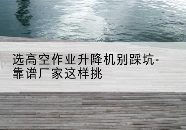 那坡剪叉式升降机厂家-选高空作业升降机别踩坑-靠谱厂家这样挑