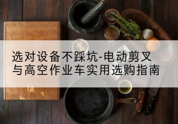 那坡电动剪叉升降平台怎么选-选对设备不踩坑-电动剪叉与高空作业车实用选购指南