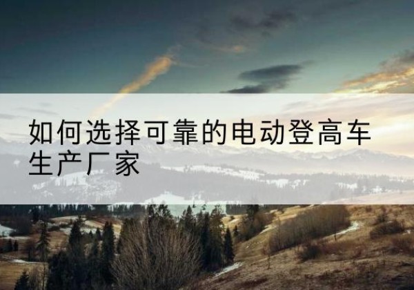 那坡电动登高车厂家-如何选择可靠的电动登高车生产厂家