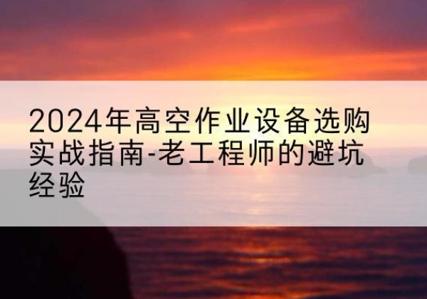 那坡高空作业升降机厂家推荐-2024年高空作业设备选购实战指南-老工程师的避坑经验