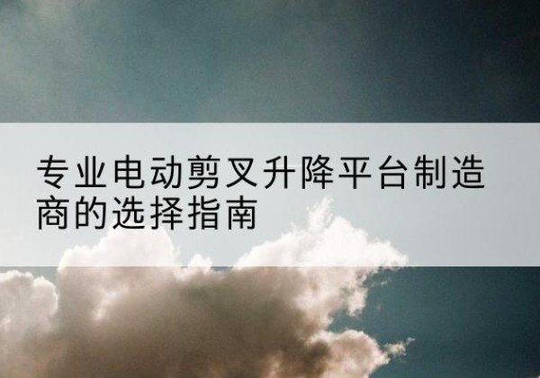 那坡电动剪叉升降平台厂家-专业电动剪叉升降平台制造商的选择指南